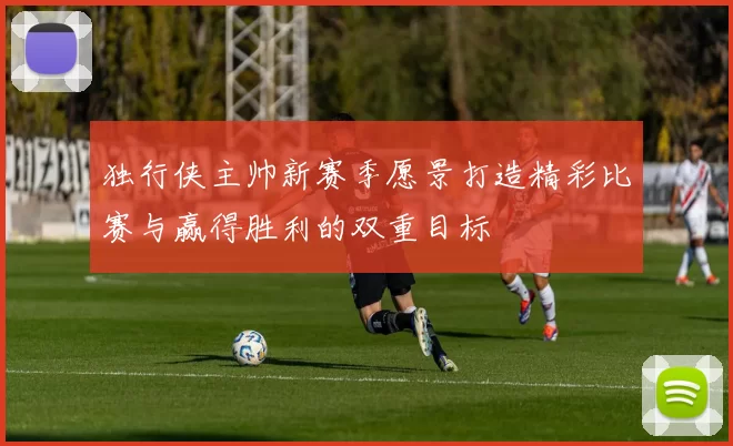 独行侠主帅新赛季愿景打造精彩比赛与赢得胜利的双重目标