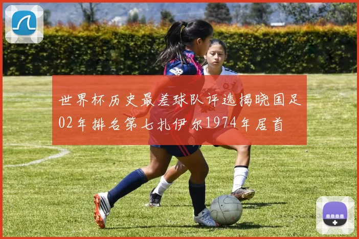 世界杯历史最差球队评选揭晓国足02年排名第七扎伊尔1974年居首