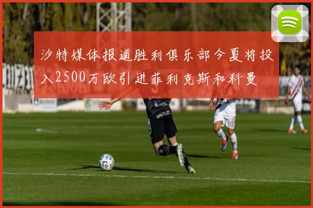 沙特媒体报道胜利俱乐部今夏将投入2500万欧引进菲利克斯和科曼