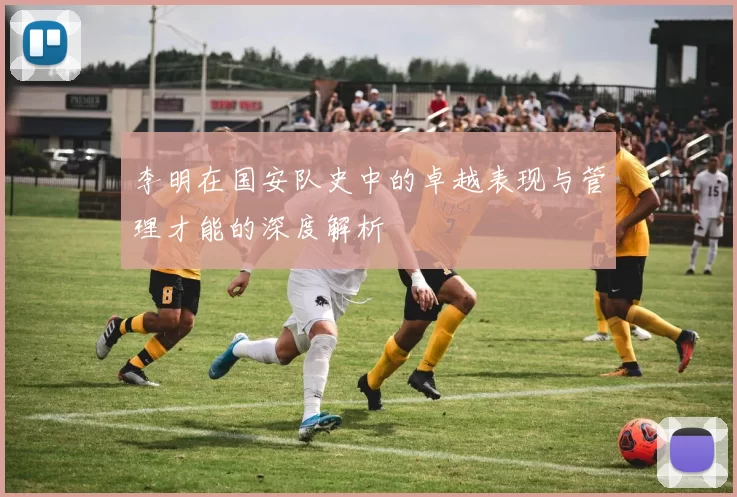 李明在国安队史中的卓越表现与管理才能的深度解析
