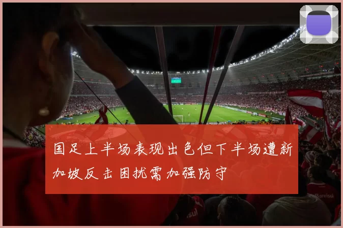 国足上半场表现出色但下半场遭新加坡反击困扰需加强防守