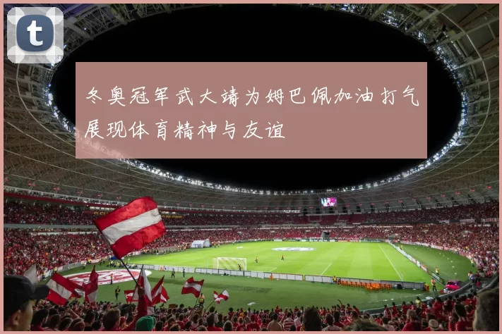 冬奥冠军武大靖为姆巴佩加油打气展现体育精神与友谊