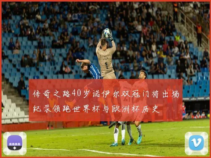 传奇之路40岁诺伊尔双冠门将出场纪录领跑世界杯与欧洲杯历史