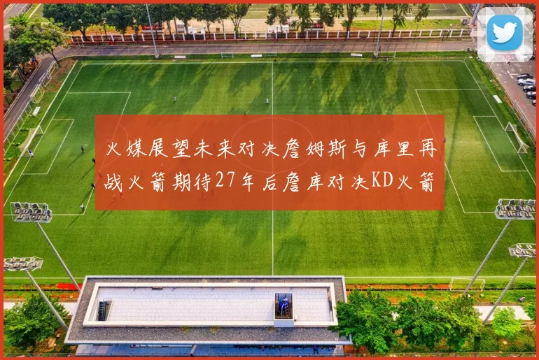 火媒展望未来对决詹姆斯与库里再战火箭期待27年后詹库对决KD火箭