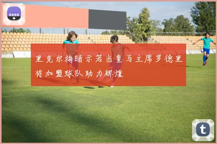 里克尔梅暗示若当皇马主席罗德里将加盟球队助力辉煌