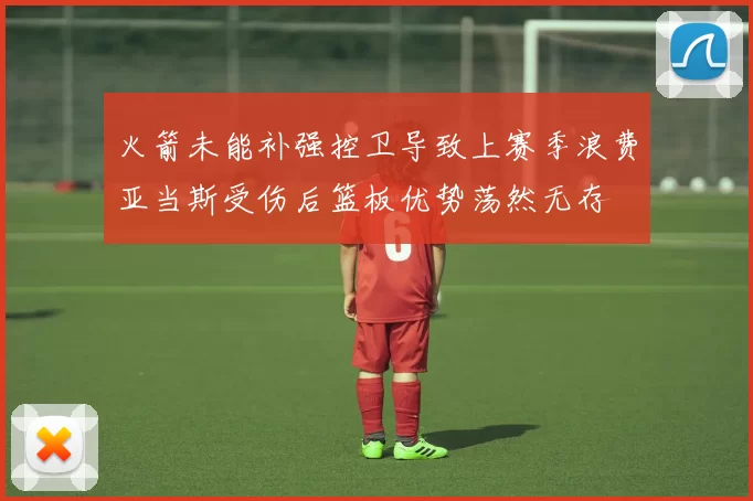 火箭未能补强控卫导致上赛季浪费亚当斯受伤后篮板优势荡然无存