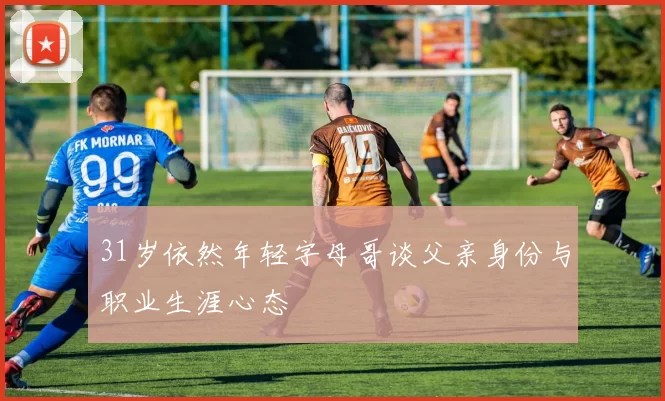 31岁依然年轻字母哥谈父亲身份与职业生涯心态