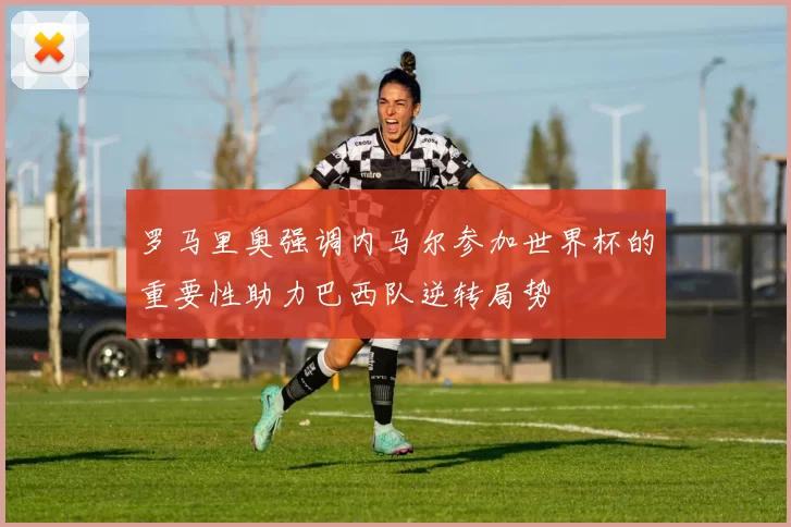 罗马里奥强调内马尔参加世界杯的重要性助力巴西队逆转局势