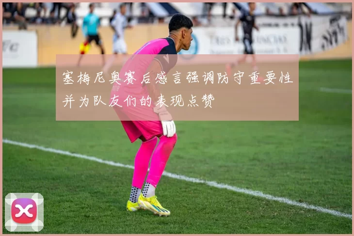 塞梅尼奥赛后感言强调防守重要性并为队友们的表现点赞