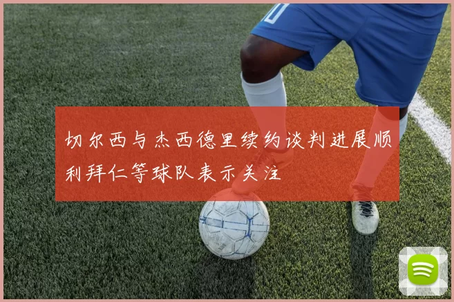 切尔西与杰西德里续约谈判进展顺利拜仁等球队表示关注