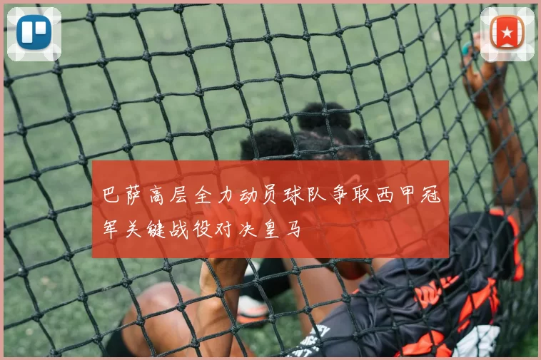 巴萨高层全力动员球队争取西甲冠军关键战役对决皇马