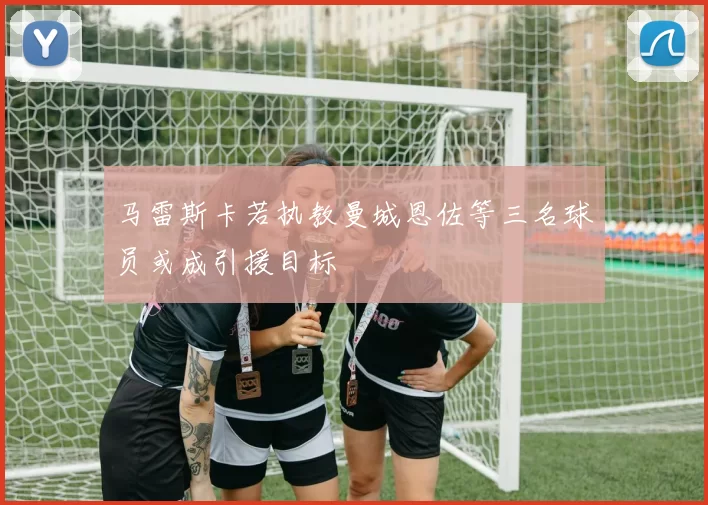 马雷斯卡若执教曼城恩佐等三名球员或成引援目标