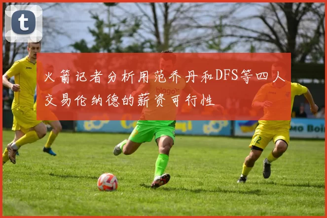 火箭记者分析用范乔丹和DFS等四人交易伦纳德的薪资可行性