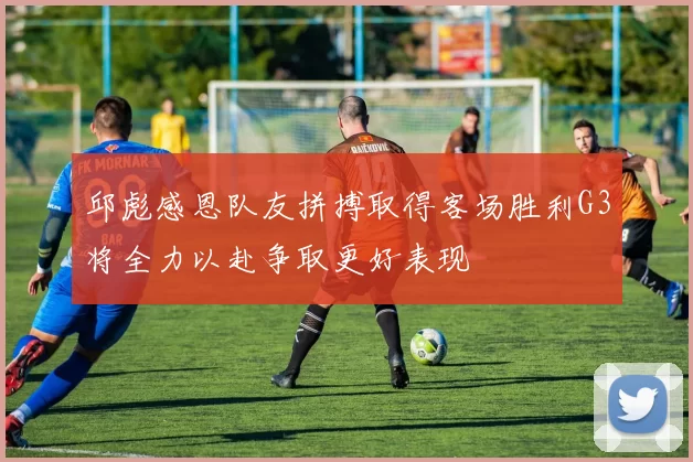 邱彪感恩队友拼搏取得客场胜利G3将全力以赴争取更好表现