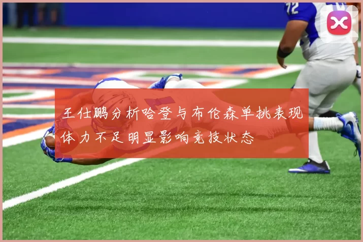 王仕鹏分析哈登与布伦森单挑表现体力不足明显影响竞技状态