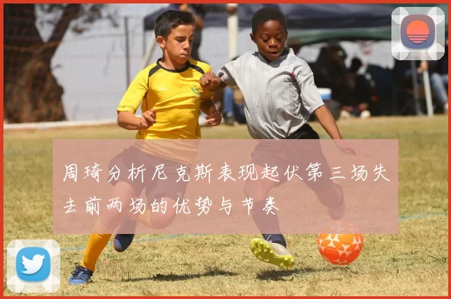 周琦分析尼克斯表现起伏第三场失去前两场的优势与节奏