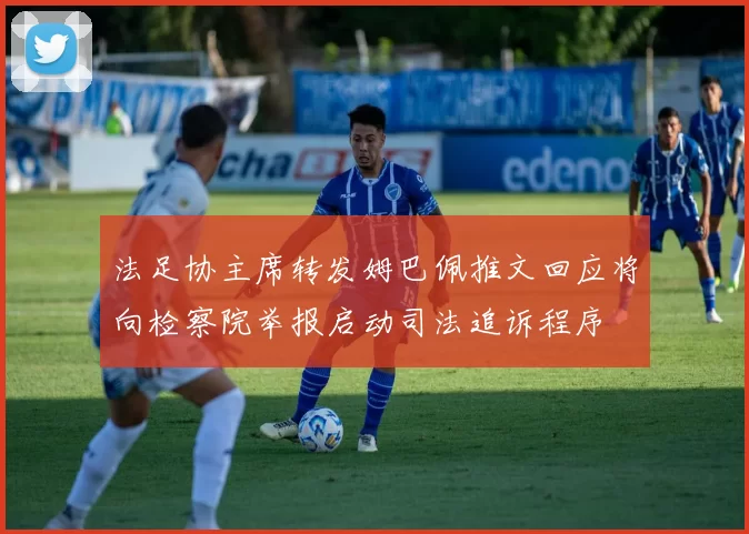 法足协主席转发姆巴佩推文回应将向检察院举报启动司法追诉程序