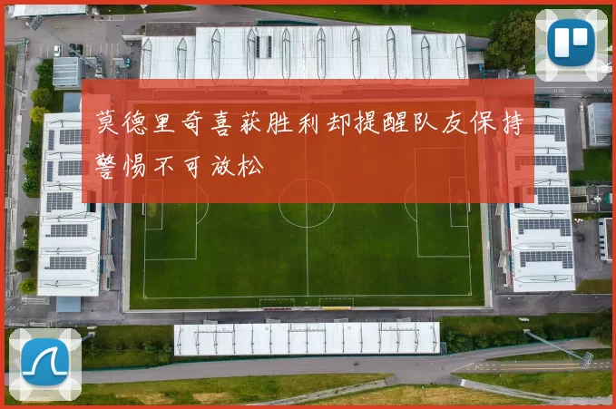 莫德里奇喜获胜利却提醒队友保持警惕不可放松