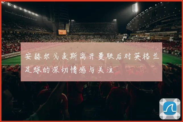 安赫尔戈麦斯离开曼联后对英格兰足球的深切情感与关注